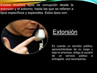 Existen diversos tipos de corrupción desde la 
extorsión y el soborno, hasta las que se refieren a 
tipos específicos y especiales. Estos tipos son: 
Extorsión 
Es cuando un servidor público, 
aprovechándose de su cargo y 
bajo la amenaza, obliga al usuario 
de un servicio público a 
entregarle una recompensa. 
 