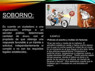 EJEMPLO 
•Policías al acecho y multas sin facturas 
“Eran las ocho y media de la mañana. El 
semáforo estaba en verde y había mucho atasco, 
con lo que mi coche quedó en mitad de un cruce. 
En el momento en el que llegué al otro lado, tenía 
a dos policías esperándome. Empezaron a 
pedirme dinero, empezamos a negociar cuánto, y 
acabé dándoles 500 pesos”. “Estos policías saben 
dónde ponerse, donde el tráfico es lento y la 
gente va de camino a la oficina, sin tiempo de 
pararse a discutir”. Otro testimonio cuenta que le 
multaron por ir montado en una bicicleta sin 
seguro. 
SOBORNO: 
Es cuando un ciudadano o una 
organización, entrega a un 
servidor público, determinada 
cantidad de dinero, con el 
propósito de que obtenga una 
respuesta favorable a un trámite o 
solicitud, independientemente si 
cumplió o no con los requisitos 
legales establecidos. 
 