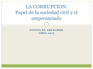 E V E N T O D E A M C H A M D R
A B R I L 2 0 1 5
LA CORRUPCION:
Papel de la sociedad civil y el
empresariado
 