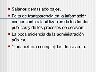  Salarios demasiado bajos.
 Falta de transparencia en la información
concerniente a la utilización de los fondos
públicos y de los procesos de decisión.
 La poca eficiencia de la administración
pública.
 Y una extrema complejidad del sistema.
 