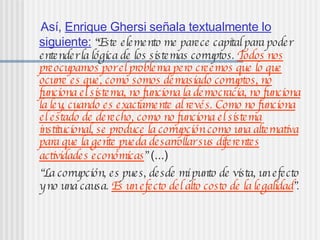 Así, Enrique Ghersi señala textualmente lo
siguiente: “Este elemento me parece capitalpara poder
entenderla lógica de los sistemas corruptos. Todos nos
preocupamos porelproblema pero creemos que lo que
ocurre es que, como somos demasiado corruptos, no
funciona elsistema, no funciona la democracia, no funciona
la ley, cuando es exactamente alrevés. Como no funciona
elestado de derecho, como no funciona elsistema
institucional, se produce la corrupcióncomo una alternativa
para que la gente pueda desarrollarsus diferentes
actividades económicas” (...)
“La corrupción, es pues, desde mipunto de vista, unefecto
yno una causa. Es unefecto delalto costo de la legalidad”.
 