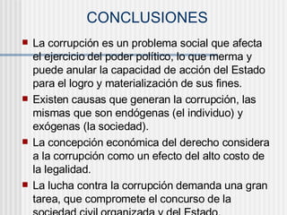 CONCLUSIONES
 La corrupción es un problema social que afecta
el ejercicio del poder político, lo que merma y
puede anular la capacidad de acción del Estado
para el logro y materialización de sus fines.
 Existen causas que generan la corrupción, las
mismas que son endógenas (el individuo) y
exógenas (la sociedad).
 La concepción económica del derecho considera
a la corrupción como un efecto del alto costo de
la legalidad.
 La lucha contra la corrupción demanda una gran
tarea, que compromete el concurso de la
 