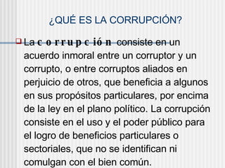 ¿QUÉ ES LA CORRUPCIÓN?
 La c o r r u p c ió n consiste en un
acuerdo inmoral entre un corruptor y un
corrupto, o entre corruptos aliados en
perjuicio de otros, que beneficia a algunos
en sus propósitos particulares, por encima
de la ley en el plano político. La corrupción
consiste en el uso y el poder público para
el logro de beneficios particulares o
sectoriales, que no se identifican ni
comulgan con el bien común.
 