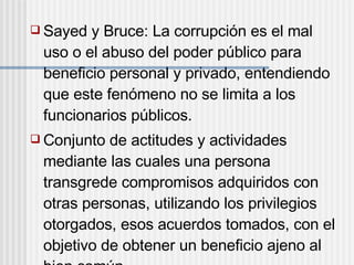  Sayed y Bruce: La corrupción es el mal
uso o el abuso del poder público para
beneficio personal y privado, entendiendo
que este fenómeno no se limita a los
funcionarios públicos.
 Conjunto de actitudes y actividades
mediante las cuales una persona
transgrede compromisos adquiridos con
otras personas, utilizando los privilegios
otorgados, esos acuerdos tomados, con el
objetivo de obtener un beneficio ajeno al
 