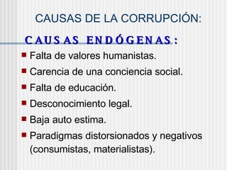 CAUSAS DE LA CORRUPCIÓN:
C A U S A S E N D Ó G E N A S :C A U S A S E N D Ó G E N A S :
 Falta de valores humanistas.
 Carencia de una conciencia social.
 Falta de educación.
 Desconocimiento legal.
 Baja auto estima.
 Paradigmas distorsionados y negativos
(consumistas, materialistas).
 