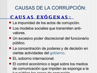 CAUSAS DE LA CORRUPCIÓN:
C A U S A S E X Ó G E N A S :C A U S A S E X Ó G E N A S :
 La impunidad de los actos de corrupción.
 Los modelos sociales que transmiten anti-
valores.
 Un excesivo poder discrecional del funcionario
público.
 La concentración de poderes y de decisión en
ciertas actividades del gobierno.
 EL soborno internacional.
 El control económico o legal sobre los medios
de comunicación que impiden se exponga a la
 