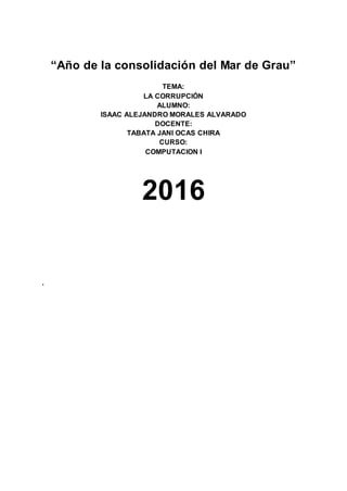 “Año de la consolidación del Mar de Grau”
TEMA:
LA CORRUPCIÓN
ALUMNO:
ISAAC ALEJANDRO MORALES ALVARADO
DOCENTE:
TABATA JANI OCAS CHIRA
CURSO:
COMPUTACION I
2016
.
 