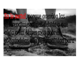 En lo social, porque acentúa las diferencias sociales debido a que aleja a las clases más pobres obligándolas a la informalidad para subsistir. 