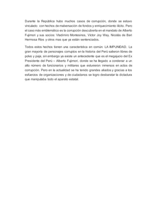 Durante la República hubo muchos casos de corrupción, donde se estuvo
vinculado con hechos de malversación de fondos y enriquecimiento ilícito. Pero
el caso más emblemático es la corrupción descubierta en el mandato de Alberto
Fujimori y sus socios: Vladimiro Montesinos, Víctor Joy Way, Nicolás de Bari
Hermosa Ríos y otros mas que ya están sentenciados.
Todos estos hechos tienen una característica en común: LA IMPUNIDAD. La
gran mayoría de personajes corruptos en la historia del Perú salieron libres de
polvo y paja, sin embargo ya existe un antecedente que es el megajucio del Ex
Presidente del Perú – Alberto Fujimori, donde se ha llegado a condenar a un
alto número de funcionarios y militares que estuvieron inmersos en actos de
corrupción. Pero en la actualidad se ha tenido grandes aliados y gracias a los
esfuerzos de organizaciones y de ciudadanos se logro desbaratar la dictadura
que manipulaba todo el aparato estatal.
 