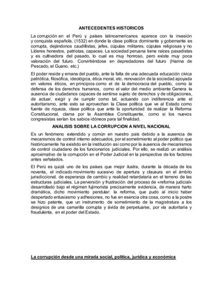 ANTECEDENTES HISTORICOS
La corrupción en el Perú y países latinoamericanos aparece con la invasión
y conquista española, (1532) en donde la clase política dominante y gobernante es
corrupta, dejándonos caudillistas, jefes, cúpulas militares, cúpulas religiosas y no
Líderes honestos, patriotas, capaces. La sociedad peruana tiene raíces pasadistas
y es cultivadora del pasado, lo cual es muy honroso, pero existe muy poca
valoración del futuro. Convirtiéndose en depredadores del futuro (Harina de
Pescado, el Guano, etc.)
El poder reside y emana del pueblo, ante la falta de una adecuada educación cívica
patriótica, filosófica, ideológica, ética moral, etc. renovación de la sociedad apoyada
en valores éticos, en principios como el de la democracia del pueblo, como la
defensa de los derechos humanos, como el valor del medio ambiente Genera la
ausencia de ciudadanos capaces de sentirse sujeto de derechos y de obligaciones,
de actuar, exigir y de cumplir como tal, actuando con indiferencia ante el
autoritarismo, ante esto se aprovechan la Clase política que ve al Estado como
fuente de riqueza, clase política que ante la oportunidad de realizar la Reforma
Constitucional, clama por la Asamblea Constituyente, como si los nuevos
congresistas serían los sabios idóneos para tal finalidad.
ANALISIS SOBRE LA CORRUPCION A NIVEL NACIONAL
Es un fenómeno extendido y común en nuestro país debido a la ausencia de
mecanismos de control interno adecuados, por el sometimiento al poder político que
históricamente ha existido en la institución así como por la ausencia de mecanismos
de control ciudadano de los funcionarios judiciales. Por ello, se realizó un análisis
aproximativo de la corrupción en el Poder Judicial en la perspectiva de los factores
antes señalados.
El Perú es quizá uno de los países que mejor ilustra, durante la década de los
noventa, el indicado movimiento sucesivo de apertura y clausura en el ámbito
jurisdiccional, de esperanza de cambio y realidad retardataria en el terreno de las
estructuras judiciales. La perversión y frustración del proceso de «reforma judicial»
desarrollado bajo el régimen fujimorista precisamente evidencia, de manera harto
dramática, dicho movimiento pendular: la reforma, que pudo al inicio haber
despertado entusiasmo y adhesiones, no fue en esencia otra cosa, como a la postre
se hizo patente, que un instrumento de sometimiento de la magistratura a los
designios de una camarilla corrupta y ávida de perpetuarse, por vía autoritaria y
fraudulenta, en el poder del Estado.
La corrupción desde una mirada social, política, jurídica y económica
 