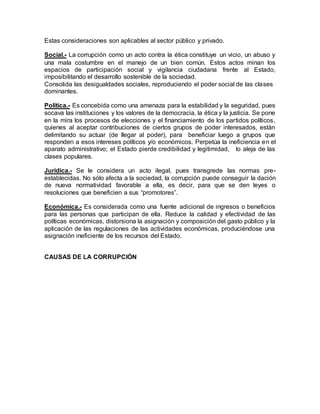 Estas consideraciones son aplicables al sector público y privado.
Social.- La corrupción como un acto contra la ética constituye un vicio, un abuso y
una mala costumbre en el manejo de un bien común. Estos actos minan los
espacios de participación social y vigilancia ciudadana frente al Estado,
imposibilitando el desarrollo sostenible de la sociedad.
Consolida las desigualdades sociales, reproduciendo el poder social de las clases
dominantes.
Política.- Es concebida como una amenaza para la estabilidad y la seguridad, pues
socava las instituciones y los valores de la democracia, la ética y la justicia. Se pone
en la mira los procesos de elecciones y el financiamiento de los partidos políticos,
quienes al aceptar contribuciones de ciertos grupos de poder interesados, están
delimitando su actuar (de llegar al poder), para beneficiar luego a grupos que
responden a esos intereses políticos y/o económicos. Perpetúa la ineficiencia en el
aparato administrativo; el Estado pierde credibilidad y legitimidad, lo aleja de las
clases populares.
Jurídica.- Se le considera un acto ilegal, pues transgrede las normas pre-
establecidas. No sólo afecta a la sociedad, la corrupción puede conseguir la dación
de nueva normatividad favorable a ella, es decir, para que se den leyes o
resoluciones que beneficien a sus “promotores”.
Económica.- Es considerada como una fuente adicional de ingresos o beneficios
para las personas que participan de ella. Reduce la calidad y efectividad de las
políticas económicas, distorsiona la asignación y composición del gasto público y la
aplicación de las regulaciones de las actividades económicas, produciéndose una
asignación ineficiente de los recursos del Estado.
CAUSAS DE LA CORRUPCIÓN
 