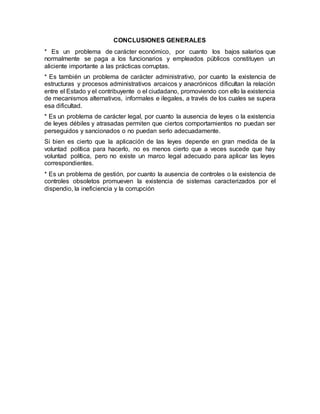 CONCLUSIONES GENERALES
* Es un problema de carácter económico, por cuanto los bajos salarios que
normalmente se paga a los funcionarios y empleados públicos constituyen un
aliciente importante a las prácticas corruptas.
* Es también un problema de carácter administrativo, por cuanto la existencia de
estructuras y procesos administrativos arcaicos y anacrónicos dificultan la relación
entre el Estado y el contribuyente o el ciudadano, promoviendo con ello la existencia
de mecanismos alternativos, informales e ilegales, a través de los cuales se supera
esa dificultad.
* Es un problema de carácter legal, por cuanto la ausencia de leyes o la existencia
de leyes débiles y atrasadas permiten que ciertos comportamientos no puedan ser
perseguidos y sancionados o no puedan serlo adecuadamente.
Si bien es cierto que la aplicación de las leyes depende en gran medida de la
voluntad política para hacerlo, no es menos cierto que a veces sucede que hay
voluntad política, pero no existe un marco legal adecuado para aplicar las leyes
correspondientes.
* Es un problema de gestión, por cuanto la ausencia de controles o la existencia de
controles obsoletos promueven la existencia de sistemas caracterizados por el
dispendio, la ineficiencia y la corrupción
 