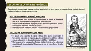 SITUACIÓN DE LA NACIENTE REPÚBLICA
Después de la Independencia, todavía subsistía la esclavitud, es decir, éramos un país semifeudal, bastante ligado al
capitalismo inglés en situación de semicolonia.
AVALANCHAS DE OBRAS PÚBLICAS (1869):
 Francisco Rivero había incurrido en serios conflictos de interés, al ponerse del
lado de las políticas de fijación del precio del guano por Gibbs.
 Habría cobrado honorarios impropios por sus servicios diplomáticos ligado a
transacciones financieras peruanas en Europa
 Habría especulado con bonos peruanos para aumentar su propia fortuna.
NEGOCIOS GUANEROS MONOPÓLICOS (1860):
 Se desató una avalancha de obras públicas, tales como: construcción de
ferrocarriles, proyectos de irrigación, puentes, embarcaderos, edificios públicos,
mejoras urbanas sin un cálculo sólido de su rentabilidad y factibilidad.
 El encargado de los presupuestos, Meiggs, añadía el monto de los sobornos al
costo total de la obra contratada. Meiggs repartió más de once millones de soles
en sobornos.
Recuperado de: https://bit.ly/2RlQPZQ
 