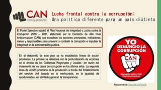Lucha frontal contra la corrupción:
Una política diferente para un país distinto
El Poder Ejecutivo aprobó el Plan Nacional de Integridad y Lucha contra la
Corrupción 2018 – 2021, elaborado por la Comisión de Alto Nivel
Anticorrupción (CAN) que establece las acciones priorizadas, indicadores,
metas y responsables para prevenir y combatir la corrupción e impulsar la
integridad en la administración pública.
En el desarrollo de este plan se ha establecido líneas de acción
prioritarias. La primera se relaciona con la profundización de acciones
en el ámbito de los Gobiernos Regionales y Locales –en razón del
incremento de los casos de corrupción en los últimos años. La segunda
línea de acción prioritaria es la prevención a través del fortalecimiento
del servicio civil basado en la meritocracia, en la igualdad de
oportunidades, en el interés general, la transparencia.
Recuperado de: https://bit.ly/2OXeQtt
 