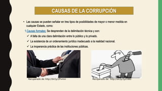 • Las causas se pueden señalar en tres tipos de posibilidades de mayor o menor medida en
cualquier Estado, como:
1.Causas formales: Se desprenden de la delimitación técnica y son:
 A falta de una clara delimitación entre lo público y lo privado.
 La existencia de un ordenamiento jurídico inadecuado a la realidad nacional.
 La inoperancia práctica de las instituciones públicas.
CAUSAS DE LA CORRUPCIÓN
Recuperado de: http://bit.ly/2Pvmivi Recuperado de: http://bit.ly/2yD5BEI
 