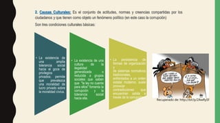 2. Causas Culturales: Es el conjunto de actitudes, normas y creencias compartidas por los
ciudadanos y que tienen como objeto un fenómeno político (en este caso la corrupción)
Son tres condiciones culturales básicas:
• La existencia de
una amplia
tolerancia social
hacia el goce de
privilegios
privados; permite
que prevalezca
una moralidad de
lucro privado sobre
la moralidad cívica.
• La existencia de una
cultura de la
ilegalidad
generalizada o
reducida a grupos
sociales que saben
que "la ley no cuenta
para ellos" fomenta la
corrupción y la
tolerancia social
hacia ella.
• La persistencia de
formas de organización
y
de sistemas normativos
tradicionales,
enfrentados a un orden
estatal moderno, suele
provocar
contradicciones que
encuentran salida a
través de la corrupción.
Recuperado de: http://bit.ly/2AwRySf
 