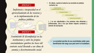 EFECTO N° 2
Ineficiencia e incapacidad en el
aprovechamiento de los recursos y
en la implementación de las
políticas públicas.
(…) no son adjudicadas a los postores más eficientes y
profesionales, sino a los que tienen mejores contactos y
carecen de escrúpulos
• En efecto, cuando el soborno se convierte en práctica
corriente, los:
CONTRATOS
GUBERNAMENTALES
CONSECIONES
LICITACIONES
PRIVATIZACIONES
EFECTO N° 3
Sentimiento de desconfianza en las
instituciones y entre los propios
conciudadanos quiebra las bases del
contrato social llevando a un clima de
anomia y desestructuración social.
• La sociedad percibe de sus autoridades están para
beneficiarse del cargo que para servir al ciudadano.
 
