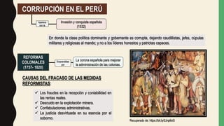 CORRUPCIÓN EN EL PERÚ
En donde la clase política dominante y gobernante es corrupta, dejando caudillistas, jefes, cúpulas
militares y religiosas al mando; y no a los líderes honestos y patriotas capaces.
Invasión y conquista española
(1532)
Aparece
con la
REFORMAS
COLONIALES
(1757- 1820)
La corona española para mejorar
la administración de las colonias.
Emprendidas
por
CAUSAS DEL FRACASO DE LAS MEDIDAS
REFORMISTAS:
 Los fraudes en la recepción y contabilidad en
las rentas reales.
 Descuido en la explotación minera.
 Confabulaciones administrativas.
 La justicia desvirtuada en su esencia por el
soborno.
Recuperado de: https://bit.ly/2Jnp6oG
 
