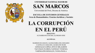 UNIVERSIDAD NACIONAL MAYOR DE
SAN MARCOS
Universidad del Perú, Decana de América
ESCUELA DE ESTUDIOS GENERALES
Área de Humanidades, Ciencias Jurídicas y Sociales
LA CORRUPCIÓN
EN EL PERÚ
DOCENTE:
ALTAMIRANO ENCISO, ALFREDO JOSE
ALUMNAS:
BARRIOS HUAMANI, ALESSANDRA DEL ROSARIO
CASTILLO CAMACHO, JACKELINE RUBI
GONZALEZ LOPEZ, JOYCE MILAGROS
TACUMAN FLORES, NATHALY YESENIA
YARINGAÑO ROSALES, TANIA PAOLA
 