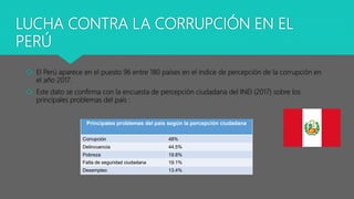 LUCHA CONTRA LA CORRUPCIÓN EN EL
PERÚ
 El Perú aparece en el puesto 96 entre 180 países en el índice de percepción de la corrupción en
el año 2017.
 Este dato se confirma con la encuesta de percepción ciudadana del INEI (2017) sobre los
principales problemas del país :
 