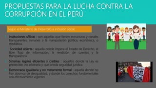 PROPUESTAS PARA LA LUCHA CONTRA LA
CORRUPCIÓN EN EL PERÚ
1. Instituciones sólidas : son aquellas que tienen estructuras y canales
transparentes, inmunes a la manipulación política, económica, o
mediática.
2. Sociedad abierta : aquella donde impera el Estado de Derecho, el
libre flujo de información, la rendición de cuentas y la
transparencia.
3. Sistemas legales eficientes y creíbles : aquellos donde la Ley es
predecible, no arbitraria y que brinda seguridad jurídica
4. Democracia igualitaria y no meramente formal : aquella donde no
hay abismos de desigualdad, y donde los derechos fundamentales
son efectivamente vigentes.
Según el Ministerio de Desarrollo e inclusión social:
 
