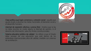 1. Clase política que logre consensos y cohesión social : aquella que
ayuda al país a alcanzar las metas nacionales, el bienestar social y
el desarrollo humano.
2. Libertad de expresión efectiva y prensa libre : Implica que la ley
no debe recortar en modo alguno la libertad de opinión, ni el
derecho de información, salvo los límites constitucionales.
3. Sistema educativo público de calidad : Se refiere a que el Estado
debe proveer de una educación que esté dentro de los
estándares internacionales altos de calidad, medible con sistemas
de acreditación.
 