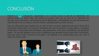 CONCLUSIÓN
 Podemos decir la corrupción –organizada o no– muchas veces se vale de las debilidades del
sistema político y, sobre todo, del sistema de justicia. Más aún, se vale de su capacidad de
recursos para corromper y aprovecharse de las debilidades y necesidades de otras personas para
hacerles parte de sus redes y, de esta manera, utilizarlas para sus fines oscuros.
 Esto nos demuestra que la gente hoy en día no tiene una gran esperanza de que el tema de la
corrupción pueda tener una solución inmediata sino que se necesita un largo plazo y proyectos
firmes para ir reduciendo este fenómeno que padecemos. Para esto, necesitamos una ayuda de
todos , no solo del gobierno sino de los ciudadanos que también forman parte de la corrupción.
Hay que hacer tomar conciencia a la gente , en especial a los adolescentes que van a ser el
futuro de nuestro país.
 