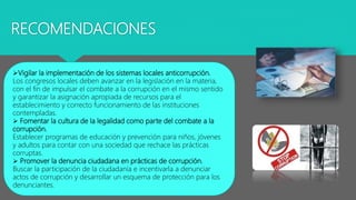 RECOMENDACIONES
Vigilar la implementación de los sistemas locales anticorrupción.
Los congresos locales deben avanzar en la legislación en la materia,
con el fin de impulsar el combate a la corrupción en el mismo sentido
y garantizar la asignación apropiada de recursos para el
establecimiento y correcto funcionamiento de las instituciones
contempladas.
 Fomentar la cultura de la legalidad como parte del combate a la
corrupción.
Establecer programas de educación y prevención para niños, jóvenes
y adultos para contar con una sociedad que rechace las prácticas
corruptas.
 Promover la denuncia ciudadana en prácticas de corrupción.
Buscar la participación de la ciudadanía e incentivarla a denunciar
actos de corrupción y desarrollar un esquema de protección para los
denunciantes.
 