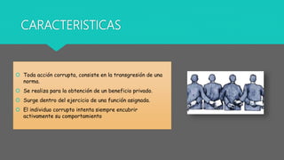 CARACTERISTICAS
 Toda acción corrupta, consiste en la transgresión de una
norma.
 Se realiza para la obtención de un beneficio privado.
 Surge dentro del ejercicio de una función asignada.
 El individuo corrupto intenta siempre encubrir
activamente su comportamiento
 