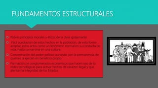 FUNDAMENTOS ESTRUCTURALES
 Pobres principios morales y éticos de la clase gobernante
 Fácil aceptación de estos hechos en la población, de esta forma
aceptan estos actos como un fenómeno normal en su conducta de
vida, hasta convertirse en una cultura.
 Concentración del poder político aunando con la permanencia de
quienes la ejercen en beneficio propio
 Formación de conglomerados económicos que hacen uso de la
redes tecnológicas para activar hechos de carácter ilegal y que
atentan la integridad de los Estados
 