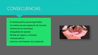 CONSECUENCIAS
 El sistema político pierde legitimidad.
 Se realiza una mala asignación de recursos.
 Disminución de inversiones
 Desigualdad de ingresos
 Pérdida de respeto y confianza
 Aversión política
 Deterioro del bienestar de la población
 