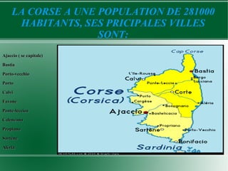 LA CORSE A UNE POPULATION DE 281000
      HABITANTS, SES PRICIPALES VILLES
                    SONT:
Ajaccio ( se capitale)
Bastia

Porto-vecchio
Porto

Calvi
Favone

Ponte-leccioa
Calenzana

Propiano
Sartène

Aléria
 