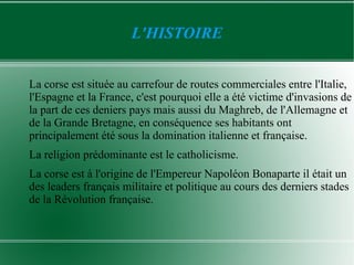 L'HISTOIRE


La corse est située au carrefour de routes commerciales entre l'Italie,
l'Espagne et la France, c'est pourquoi elle a été victime d'invasions de
la part de ces deniers pays mais aussi du Maghreb, de l'Allemagne et
de la Grande Bretagne, en conséquence ses habitants ont
principalement été sous la domination italienne et française.
La religion prédominante est le catholicisme.
La corse est à l'origine de l'Empereur Napoléon Bonaparte il était un
des leaders français militaire et politique au cours des derniers stades
de la Révolution française.
 
