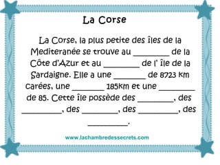 La Corse, la plus petite des îles de la
Mediteranée se trouve au _________ de la
Côte d’Azur et au _________ de l’ île de la
Sardaigne. Elle a une ________ de 8723 km
carées, une ________ 185km et une _________
de 85. Cette île possède des _________, des
__________, des _________, des __________, des
__________.
La Corse
www.lachambredessecrets.com
 