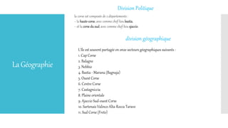 LaGéographie
Division Politique
la corse est composée de 2 départements :
− la haute-corse, avec comme chef-lieu bastia,
− et la corse du sud, avec comme chef-lieu ajaccio.
division géographique
L'île est souvent partagée en onze secteurs géographiques suivants :
1. Cap Corse
2. Balagne
3. Nebbio
4. Bastia - Marana (Bagnaja)
5. Ouest Corse
6. Centre Corse
7. Castagniccia
8. Plaine orientale
9. Ajaccio Sud-ouest Corse
10. Sartenais Valinco Alta-Rocca Taravo
11. Sud Corse (Freto)
 