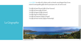 LaGéographie
3. Les Golfes: Les arêtes de la chaîne axiale ou dorsale corse plongent dans la mer,
créant de remarquables golfes dont les principaux sont, du nord au sud :
* le Golfe de Saint-Florent (Golfu di San Fiurenzu)
* le Golfe de Porto (Golfu di Portu)
* le Golfe de Sagone (Golfu di Saone)
* le Golfe d'Ajaccio (Golfu d'Aiacciu)
* le Golfe de Propriano (Golfu di Prupià)
* le Golfe de Porto-Vecchio (Golfu di Portivechju)
 