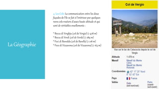 LaGéographie
4. Les Cols: La communication entre les deux
façades de l'île se fait à l'intérieur par quelques
rares cols routiers d'assez haute altitude et qui
sont de véritables ensellements :
* Bocca di Verghju (col de Vergio) (1 478 m)
* Bocca di Verdi (col de Verde) (1 289 m)
* Foci di Bavedda (col de Bavella) (1 218 m)
* Foce di Vizzavona (col de Vizzavona) (1 163 m)
 