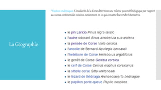 LaGéographie
* Espèces endémiques: L'insularité de la Corse détermine une relative pauvreté biologique par rapport
aux zones continentales voisines, notamment en ce qui concerne les vertébrés terrestres.
 