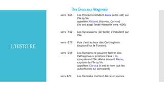 L’HISTOIRE
Des Grecs aux Aragonais
vers -565 Les Phocéens fondent Alalia (côte est) sur
l'île qu'ils
appellent Κύρνος (Kyrnos, Cyrnos)
(ils ont aussi fondé Marseille vers -600)
vers -452 Les Syracusains (de Sicile) s'installent sur
l'île.
vers -270 Puis c'est au tour des Carthaginois
(aujourd'hui la Tunisie).
vers -259 Les Romains ne peuvent tolérer des
Cathaginois si proches d'eux : ils
conquièrent l'île. Alalia devient Aleria,
capitale de l'île qu'ils
appellent Corsica (c'est le nom que les
autochtones lui donnaient)
vers 420 Les Vandales mettent Aleria en ruines.
 