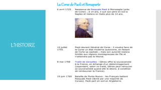 L’HISTOIRE
La Corse de Paoli et Bonaparte
6 avril 1725 Naissance de Pasquale Paoli à Morosaglia (près
de Corte) ; à 14 ans, il suit son père en exil à
Naples et restera en Italie plus de 14 ans.
14 juillet
1755
Paoli devient Général de Corse : il voudra faire de
la Corse un état moderne autonome, en faisant
de Corte sa capitale ; mais son autorité restera
limitée aux régions montagneuses de l'île et
n'atteindra pas le littoral.
8 mai 1768 Traité de Versailles : Gênes offre la souveraineté
à la France, en échange d'un dédommagement
(cependant, selon ce traité, Gênes peut retrouver
sa souveraineté quand elle le désire, à condition
de rembourser la France).
19 juin 1769 Bataille de Ponte-Nuovo : les Français battent
Pasquale Paoli (lâché par une majorité de
Corses). Paoli part en exil en Angleterre.
 