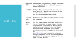 L’HISTOIRE
septembre
1792
Paoli refuse la candidature de l'aîné des Buonaparte
comme député de Corse : début de la rupture entre
Paoli et Buonaparte
mai 1793 Paoli prend ses distances avec la Convention qui
sème la Terreur : la Corse voit s'affronter les pro-
et antirévolutionnaires.
Exil de la famille Buonaparte en France.
17 juillet
1793
Paoli est mis hors la loi, considéré comme un traître
à la République
15 juin
1794
La Corse rompt tout lien politique et social avec la
France. Paoli offre la Corse aux Anglais, estimant
qu'il bénéficiera d'une protection et d'une relative
indépendance. L'Angleterre a alors à sa tête un
Premier ministre, William Pitt, farouchement
antirévolutionnaire, et un Roi, George III, à moitié
fou.
Le roi d'Angleterre devient alors Roi de Corse et
nomme Gilbert Elliot, Vice-roi, qui se débarrassera
de... Paoli en le renvoyant en Angleterre, où il vivra
jusqu'à sa mort, en 1807.
 