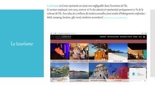 Letourisme
Le tourisme en Corse représente un atout non négligeable dans l'économie de l'île.
Ce secteur employait, vers 2005, environ 16 % des salariés et représentait pratiquement 10 % de la
richesse de l'île. Avec plus de 5 millions de nuitées annuelles (tous modes d'hébergement confondus :
hôtel, camping, location, gîte rural, résidence secondaire). http://www.visit-corsica.com/fr/#firstPage
 