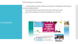 l'activité touristique est caractérisée par :
• le contexte politico-économique insulaire qui conditionne les résultats (grèves des transports,
activisme des indépendantistes)
• la proximité de régions concurrentes en termes de prix, telles que la Croatie
• la sans doute trop grande concentration de l'activité sur les 2 mois d'été.
http://www.corse.fr/
Le tourisme
 