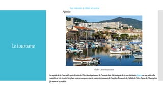 Letourisme
Les entroits à vititer en corse
Lacapitaledela Corseest laported’entréedel’îleet dudépartementdeCorse-du-Sud.Abritantprèsde 65000habitants,Ajaccioest une petiteville
maiselleest trèsvivante.Surplace,vousne manquerezpaslamaisonde naissancedeNapoléonBonaparte,la CathédraleNotre-Dame-de-l’Assomption
fin16èmeet la citadelle.
 
