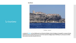 Letourisme
Lasituationde Bonifaciosurla merMéditerranéeet surles BouchesdeBonifacio,en faceà la Sardaigne,est remarquable.La communeest laplus
méridionaledeFrance,maisplusétonnantencore,ellea été d’uneimportancestratégiquedepuisle Mésolithique.Ily a beaucoupdemerveilleux
trésorsà portéedemaindanscettepetitevillede Corse.
 