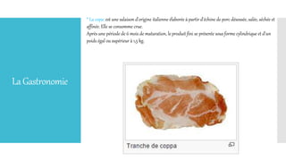 LaGastronomie
* La copa: est une salaison d'origine italienne élaborée à partir d'échine de porc désossée, salée, séchée et
affinée. Elle se consomme crue.
Après une période de 6 mois de maturation, le produit fini se présente sous forme cylindrique et d'un
poids égal ou supérieur à 1,5 kg.
 
