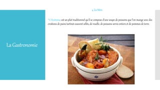 LaGastronomie
4. les Mets
* L'Aziminu: est un plat traditionnel qu'il se compose d'une soupe de poissons que l'on mange avec des
croûtons de pains tartinés souvent aillés, de rouille, de poissons servis entiers et de pommes de terre.
 