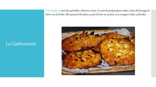 LaGastronomie
* Les migliacci: sont des spécialités culinaires corses. Ce sont des préparations salées à base de fromage de
chèvre ou de brebis. Elles peuvent être faites au feu de bois ou au four, et se mangent tièdes ou froides.
 