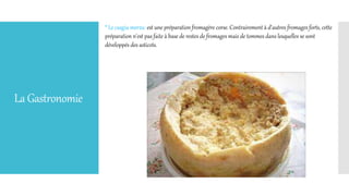 LaGastronomie
* Le casgiu merzu: est une préparation fromagère corse. Contrairement à d'autres fromages forts, cette
préparation n'est pas faite à base de restes de fromages mais de tommes dans lesquelles se sont
développés des asticots.
 