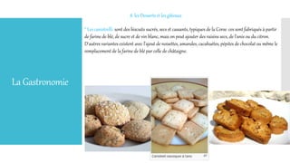 LaGastronomie
8. les Desserts et les gâteaux
* Les canistrelli: sont des biscuits sucrés, secs et cassants, typiques de la Corse. ces sont fabriqués à partir
de farine de blé, de sucre et de vin blanc, mais on peut ajouter des raisins secs, de l'anis ou du citron.
D'autres variantes existent avec l'ajout de noisettes, amandes, cacahuètes, pépites de chocolat ou même le
remplacement de la farine de blé par celle de châtaigne.
 